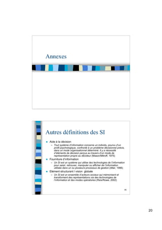20
Annexes
40
Autres définitions des SI
 Aide à la décision
– Tout système d’information concerne un individu, pourvu d’un
profil psychologique, confronté à un problème décisionnel précis,
dans un mode organisationnel déterminé. Il y a nécessité
d’éléments de décision perçus au travers d’un mode de
représentation propre au décideur (Mason/Mitroff, 1975)
 Fourniture d’information
– Un SI est un système qui utilise des technologies de l’information
pour saisir, retrouver, manipuler ou afficher de l’information
utilisée dans un ou plusieurs processus de gestion (Alter, 1996)
 Elément structurant / vision globale
– Un SI est un ensemble d’acteurs sociaux qui mémorisent et
transforment des représentations via des technologies de
l’information et des modes opératoires (Reix/Rowe, 2002)
 