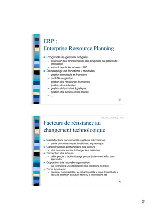21
41
ERP :
Enterprise Ressource Planning
 Progiciels de gestion intégrés
– extension des fonctionnalités des progiciels de gestion de
production
– surtout depuis les années 1990
 Découpage en fonctions / modules
– gestion comptable et financière
– contrôle de gestion
– gestion des ressources humaines
– gestion de production
– gestion de la chaîne logistique
– gestion des achats et des stocks
– …
42
Facteurs de résistance au
changement technologique
 Insatisfactions concernant le système informatique
– points de vue technique, fonctionnel, ergonomique
 Caractéristiques personnelles des acteurs
– plus ou moins enclins à changer leur habitudes
 Perception des acteurs
– utilité perçue / facilité d’usage perçue (notamment effort pour
apprendre)
 Opposition à la nouvelle organisation
– qui entraînera une dégradation des conditions de travail
 Perte de pouvoir
– décision, responsabilité, ou réduction de la « zone d’incertitude »
liée à la détention de savoir-faire ou d’informations clé
(Morley, 2005, p. 90)
 