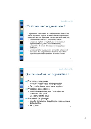 4
7
C’est quoi une organisation ?
L’organisation est à la base de l’action collective. Dès qu’une
activité dépasse la capacité d’un seul individu, l’organisation
constitue la réponse appropriée. Elle se caractérise donc par :
- un ensemble d’individus : participants, acteurs ;
- un accord, implicite ou explicite, sur un ou plusieurs
objectifs partagés par les divers participants ;
- une division du travail, définissant le rôle de chaque
participant ;
- une coordination plus ou moins formalisée, qui assure la
cohérence des comportements et donc le respect des
objectifs communs en dépit de la division du travail.
(Reix, 2004, p. 50)
8
Que fait-on dans une organisation ?
 Processus principaux
– résultat = raison d’être de l’organisation
– Ex. : production de biens ou de services
 Processus secondaires
– résultats nécessaires pour l’exécution des
processus principaux
– Ex. : comptabilité, paye
 Processus de pilotage
– contrôle de l’atteinte des objectifs, mise en œuvre
de la stratégie
– Ex. qualité
(Morley, 2005, p. 71)
 