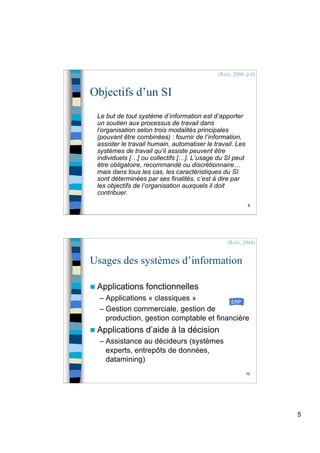 5
9
Objectifs d’un SI
Le but de tout système d’information est d’apporter
un soutien aux processus de travail dans
l’organisation selon trois modalités principales
(pouvant être combinées) : fournir de l’information,
assister le travail humain, automatiser le travail. Les
systèmes de travail qu’il assiste peuvent être
individuels […] ou collectifs […]. L’usage du SI peut
être obligatoire, recommandé ou discrétionnaire…
mais dans tous les cas, les caractéristiques du SI
sont déterminées par ses finalités, c’est à dire par
les objectifs de l’organisation auxquels il doit
contribuer.
(Reix, 2004, p.6)
10
Usages des systèmes d’information
 Applications fonctionnelles
– Applications « classiques »
– Gestion commerciale, gestion de
production, gestion comptable et financière
 Applications d’aide à la décision
– Assistance au décideurs (systèmes
experts, entrepôts de données,
datamining)
(Reix, 2004)
ERP
 