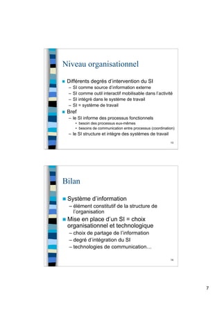 7
13
Niveau organisationnel
 Différents degrés d’intervention du SI
– SI comme source d’information externe
– SI comme outil interactif mobilisable dans l’activité
– SI intégré dans le système de travail
– SI = système de travail
 Bref
– le SI informe des processus fonctionnels
• besoin des processus eux-mêmes
• besoins de communication entre processus (coordination)
– le SI structure et intègre des systèmes de travail
14
Bilan
 Système d’information
– élément constitutif de la structure de
l’organisation
 Mise en place d’un SI = choix
organisationnel et technologique
– choix de partage de l’information
– degré d’intégration du SI
– technologies de communication…
 