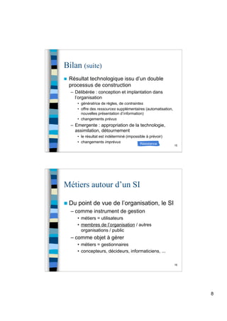 8
15
Bilan (suite)
 Résultat technologique issu d’un double
processus de construction
– Délibérée : conception et implantation dans
l’organisation
• génératrice de règles, de contraintes
• offre des ressources supplémentaires (automatisation,
nouvelles présentation d’information)
• changements prévus
– Emergente : appropriation de la technologie,
assimilation, détournement
• le résultat est indéterminé (impossible à prévoir)
• changements imprévus Résistance
16
Métiers autour d’un SI
 Du point de vue de l’organisation, le SI
– comme instrument de gestion
• métiers = utilisateurs
• membres de l’organisation / autres
organisations / public
– comme objet à gérer
• métiers = gestionnaires
• concepteurs, décideurs, informaticiens, ...
 