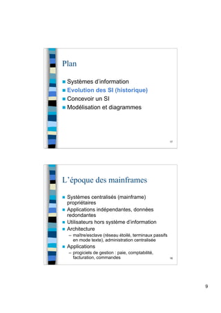 9
17
Plan
 Systèmes d’information
 Evolution des SI (historique)
 Concevoir un SI
 Modélisation et diagrammes
18
L’époque des mainframes
 Systèmes centralisés (mainframe)
propriétaires
 Applications indépendantes, données
redondantes
 Utilisateurs hors système d’information
 Architecture
– maître/esclave (réseau étoilé, terminaux passifs
en mode texte), administration centralisée
 Applications
– progiciels de gestion : paie, comptabilité,
facturation, commandes
 