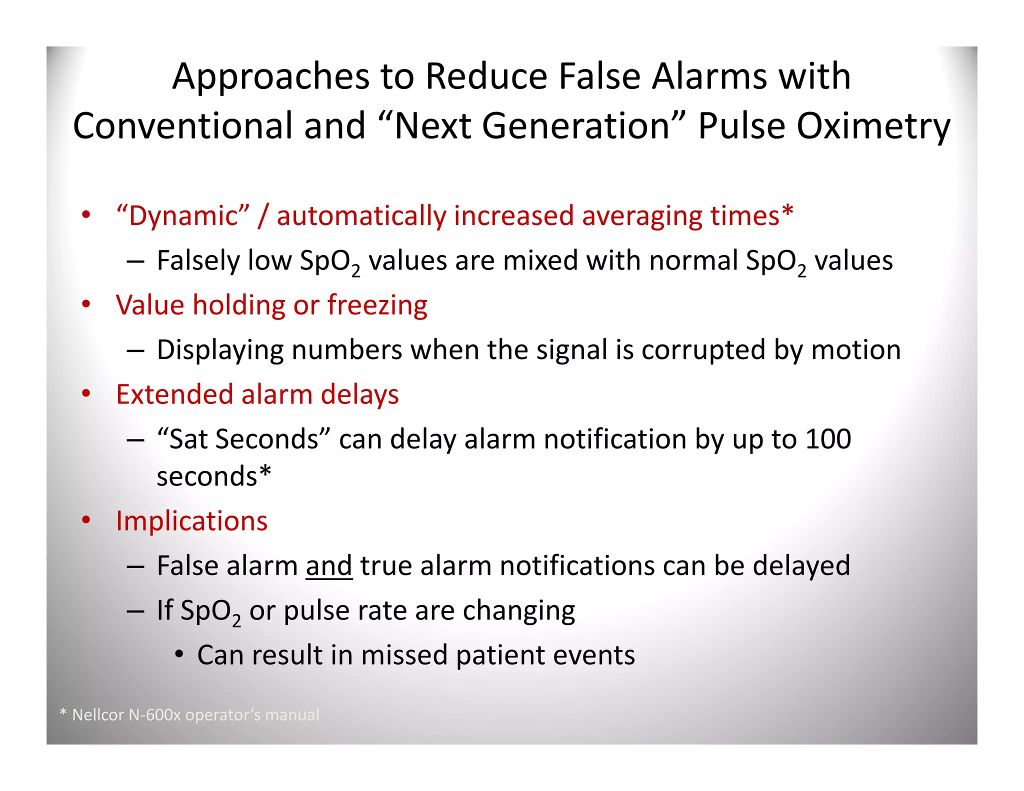 Approaches to Reduce False Alarms with
 Conventional and “Next Generation” Pulse Oximetry

  • “Dynamic” / automatically increased averaging times*
     – Falsely low SpO2 values are mixed with normal SpO2 values
  • Value holding or freezing
     – Displaying numbers when the signal is corrupted by motion
  • Extended alarm delays
     – “Sat Seconds” can delay alarm notification by up to 100
       seconds*
  • Implications
     – False alarm and true alarm notifications can be delayed
     – If SpO2 or pulse rate are changing
         • Can result in missed patient events
* Nellcor N-600x operator’s manual
 