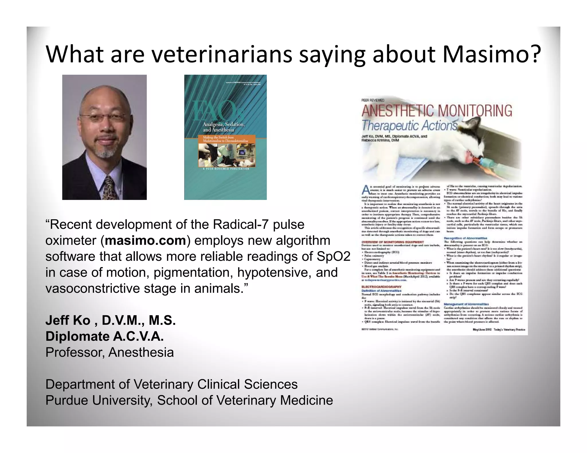What are veterinarians saying about Masimo?




“Recent development of the Radical-7 pulse
oximeter (masimo.com) employs new algorithm
software that allows more reliable readings of SpO2
in case of motion, pigmentation, hypotensive, and
vasoconstrictive stage in animals.”

Jeff Ko , D.V.M., M.S.
Diplomate A.C.V.A.
Professor, Anesthesia

Department of Veterinary Clinical Sciences
Purdue University, School of Veterinary Medicine
 