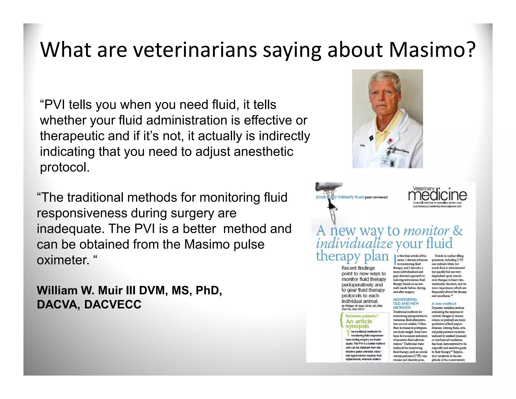 What are veterinarians saying about Masimo?

“PVI tells you when you need fluid, it tells
whether your fluid administration is effective or
therapeutic and if it’s not, it actually is indirectly
indicating that you need to adjust anesthetic
protocol.

“The traditional methods for monitoring fluid
responsiveness during surgery are
inadequate. The PVI is a better method and
can be obtained from the Masimo pulse
oximeter. “

William W. Muir III DVM, MS, PhD,
DACVA, DACVECC
 