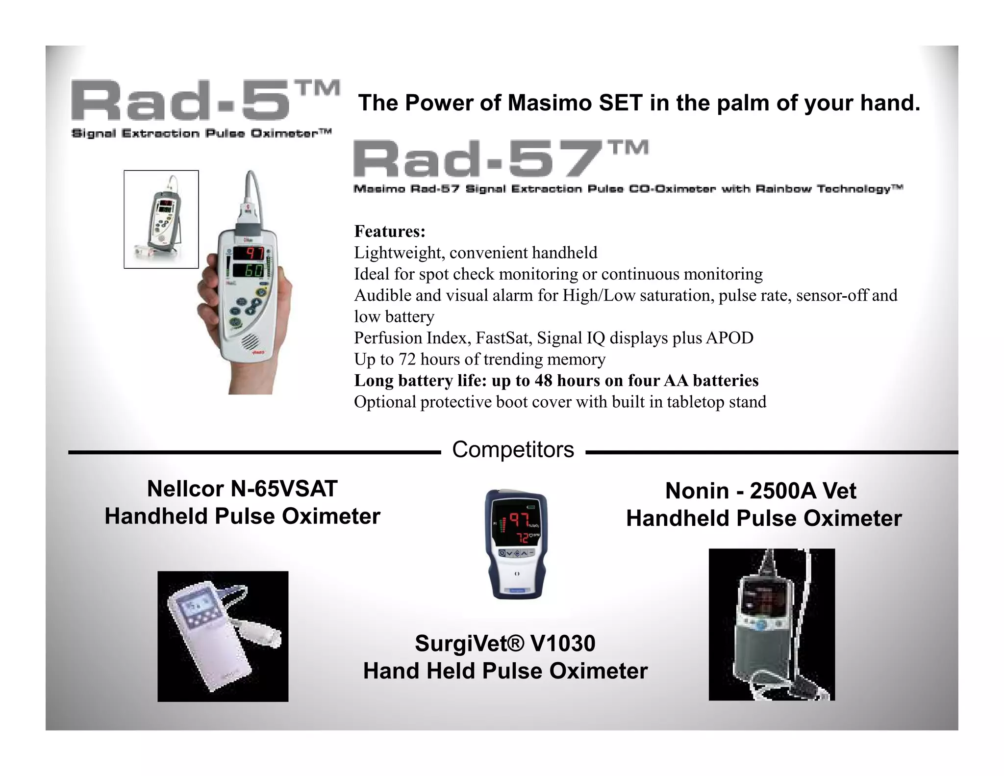 The Power of Masimo SET in the palm of your hand.




                    Features:
                    Lightweight, convenient handheld
                    Ideal for spot check monitoring or continuous monitoring
                    Audible and visual alarm for High/Low saturation, pulse rate, sensor-off and
                    low battery
                    Perfusion Index, FastSat, Signal IQ displays plus APOD
                    Up to 72 hours of trending memory
                    Long battery life: up to 48 hours on four AA batteries
                    Optional protective boot cover with built in tabletop stand

                                 Competitors
   Nellcor N-65VSAT                                         Nonin - 2500A Vet
Handheld Pulse Oximeter                                  Handheld Pulse Oximeter




                         SurgiVet® V1030
                     Hand Held Pulse Oximeter
 