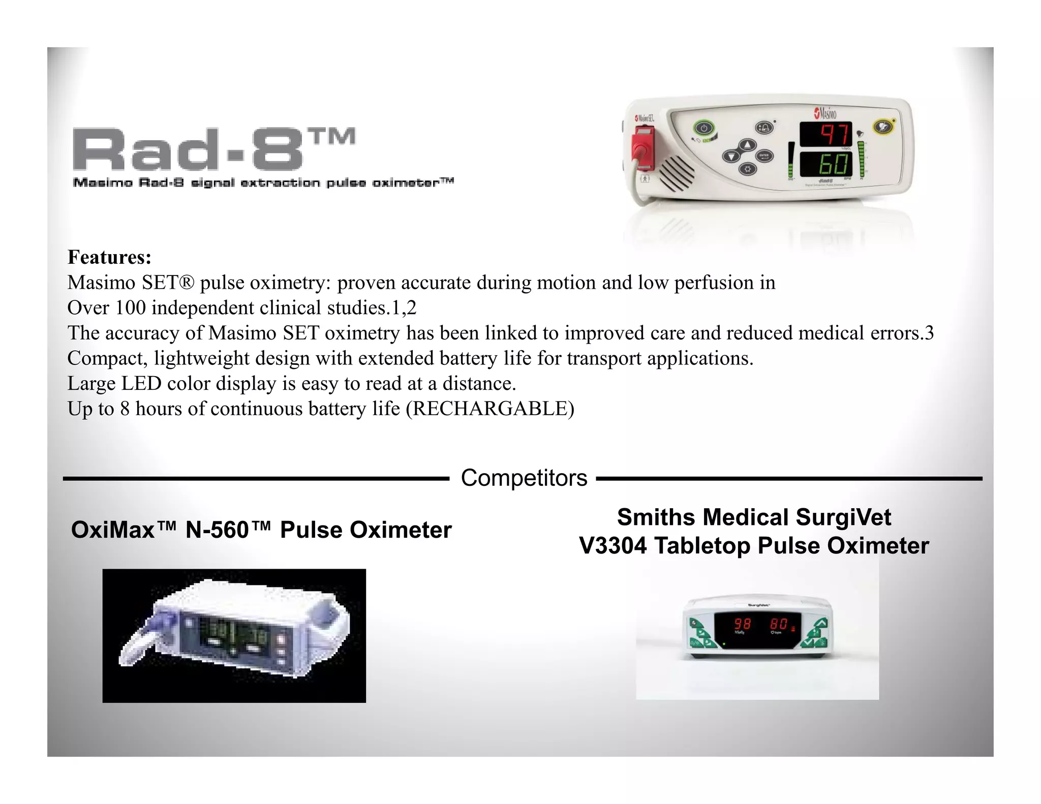 Features:
Masimo SET® pulse oximetry: proven accurate during motion and low perfusion in
Over 100 independent clinical studies.1,2
The accuracy of Masimo SET oximetry has been linked to improved care and reduced medical errors.3
Compact, lightweight design with extended battery life for transport applications.
Large LED color display is easy to read at a distance.
Up to 8 hours of continuous battery life (RECHARGABLE)


                                           Competitors
                                                            Smiths Medical SurgiVet
OxiMax™ N-560™ Pulse Oximeter
                                                         V3304 Tabletop Pulse Oximeter
 