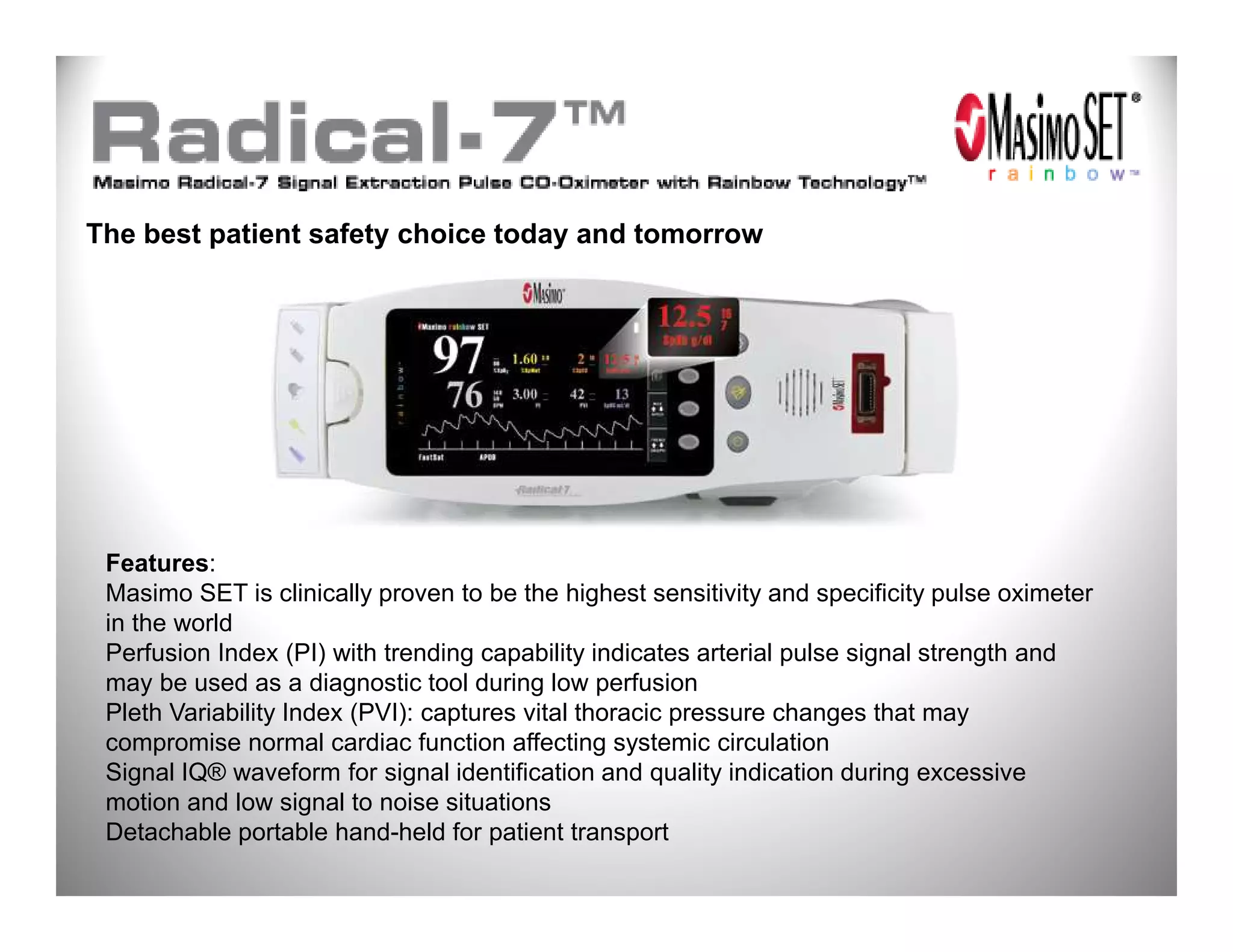 The best patient safety choice today and tomorrow




 Features:
 Masimo SET is clinically proven to be the highest sensitivity and specificity pulse oximeter
 in the world
 Perfusion Index (PI) with trending capability indicates arterial pulse signal strength and
 may be used as a diagnostic tool during low perfusion
 Pleth Variability Index (PVI): captures vital thoracic pressure changes that may
 compromise normal cardiac function affecting systemic circulation
 Signal IQ® waveform for signal identification and quality indication during excessive
 motion and low signal to noise situations
 Detachable portable hand-held for patient transport
 