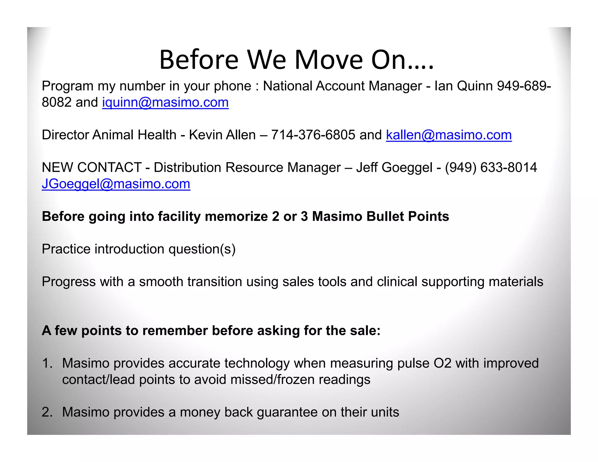 Before We Move On….
Program my number in your phone : National Account Manager - Ian Quinn 949-689-
8082 and iquinn@masimo.com

Director Animal Health - Kevin Allen – 714-376-6805 and kallen@masimo.com

NEW CONTACT - Distribution Resource Manager – Jeff Goeggel - (949) 633-8014
JGoeggel@masimo.com

Before going into facility memorize 2 or 3 Masimo Bullet Points

Practice introduction question(s)

Progress with a smooth transition using sales tools and clinical supporting materials


A few points to remember before asking for the sale:

1. Masimo provides accurate technology when measuring pulse O2 with improved
   contact/lead points to avoid missed/frozen readings

2. Masimo provides a money back guarantee on their units
 