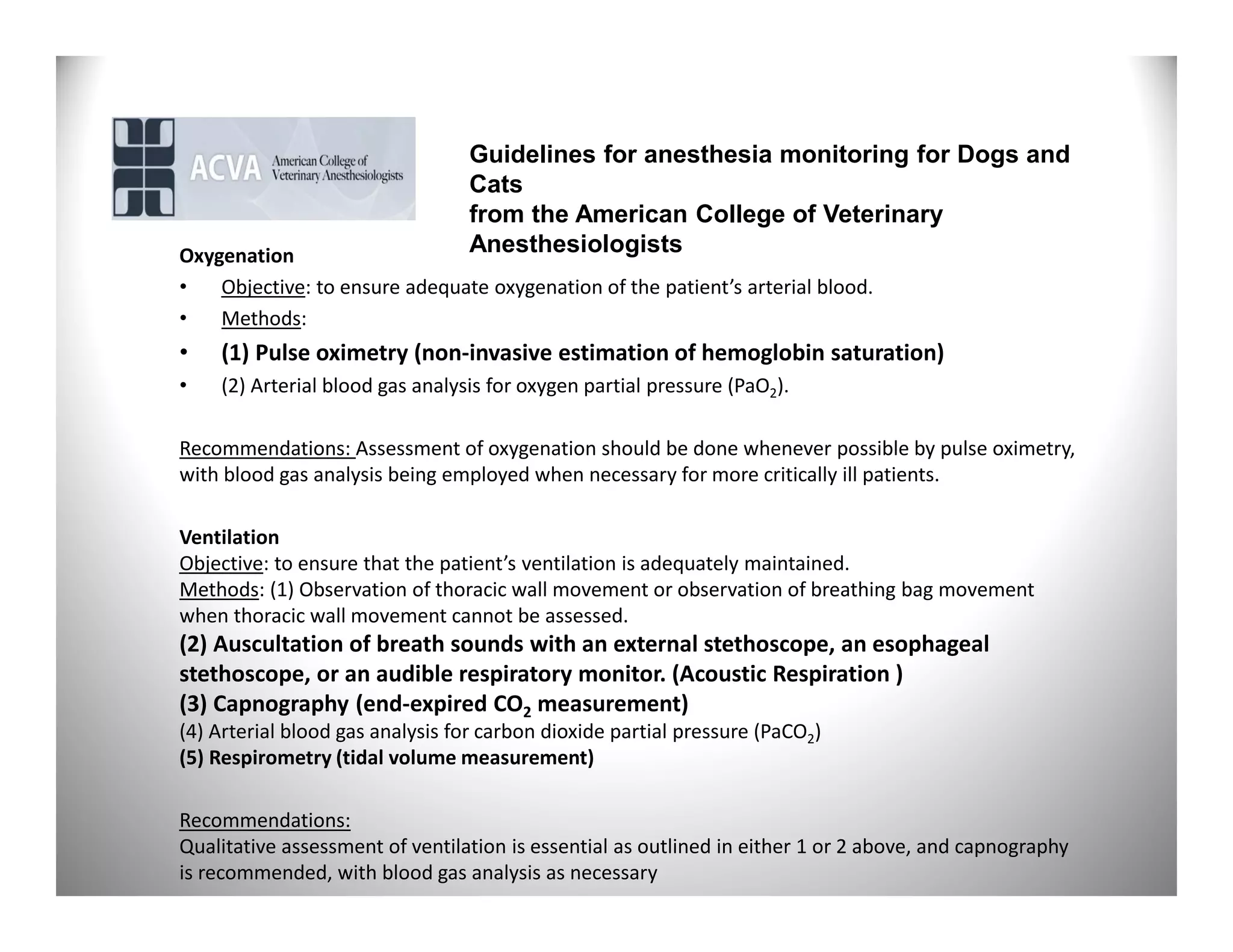 Guidelines for anesthesia monitoring for Dogs and
                                 Cats
                                 from the American College of Veterinary
Oxygenation                      Anesthesiologists
•   Objective: to ensure adequate oxygenation of the patient’s arterial blood.
•   Methods:
•   (1) Pulse oximetry (non-invasive estimation of hemoglobin saturation)
•   (2) Arterial blood gas analysis for oxygen partial pressure (PaO2).

Recommendations: Assessment of oxygenation should be done whenever possible by pulse oximetry,
with blood gas analysis being employed when necessary for more critically ill patients.

Ventilation
Objective: to ensure that the patient’s ventilation is adequately maintained.
Methods: (1) Observation of thoracic wall movement or observation of breathing bag movement
when thoracic wall movement cannot be assessed.
(2) Auscultation of breath sounds with an external stethoscope, an esophageal
stethoscope, or an audible respiratory monitor. (Acoustic Respiration )
(3) Capnography (end-expired CO2 measurement)
(4) Arterial blood gas analysis for carbon dioxide partial pressure (PaCO2)
(5) Respirometry (tidal volume measurement)

Recommendations:
Qualitative assessment of ventilation is essential as outlined in either 1 or 2 above, and capnography
is recommended, with blood gas analysis as necessary
 