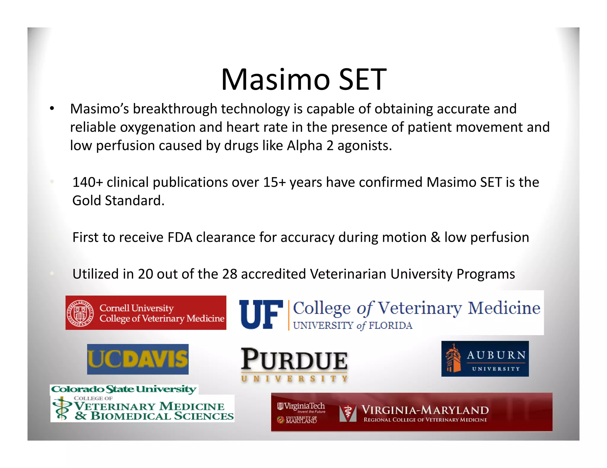 Masimo SET
• Masimo’s breakthrough technology is capable of obtaining accurate and
  reliable oxygenation and heart rate in the presence of patient movement and
  low perfusion caused by drugs like Alpha 2 agonists.

•   140+ clinical publications over 15+ years have confirmed Masimo SET is the
    Gold Standard.

•   First to receive FDA clearance for accuracy during motion & low perfusion

•   Utilized in 20 out of the 28 accredited Veterinarian University Programs
 