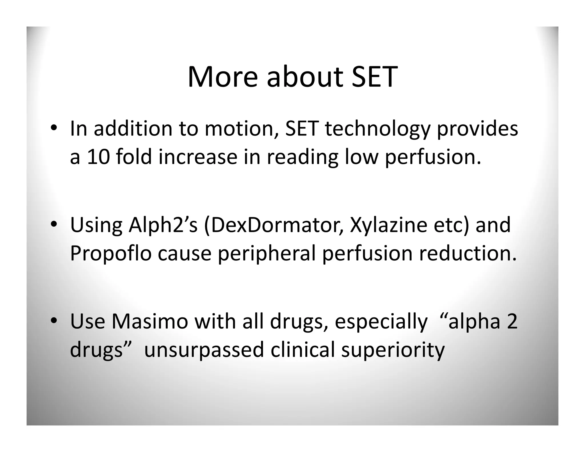 More about SET
• In addition to motion, SET technology provides
  a 10 fold increase in reading low perfusion.

• Using Alph2’s (DexDormator, Xylazine etc) and
  Propoflo cause peripheral perfusion reduction.

• Use Masimo with all drugs, especially “alpha 2
  drugs” unsurpassed clinical superiority
 