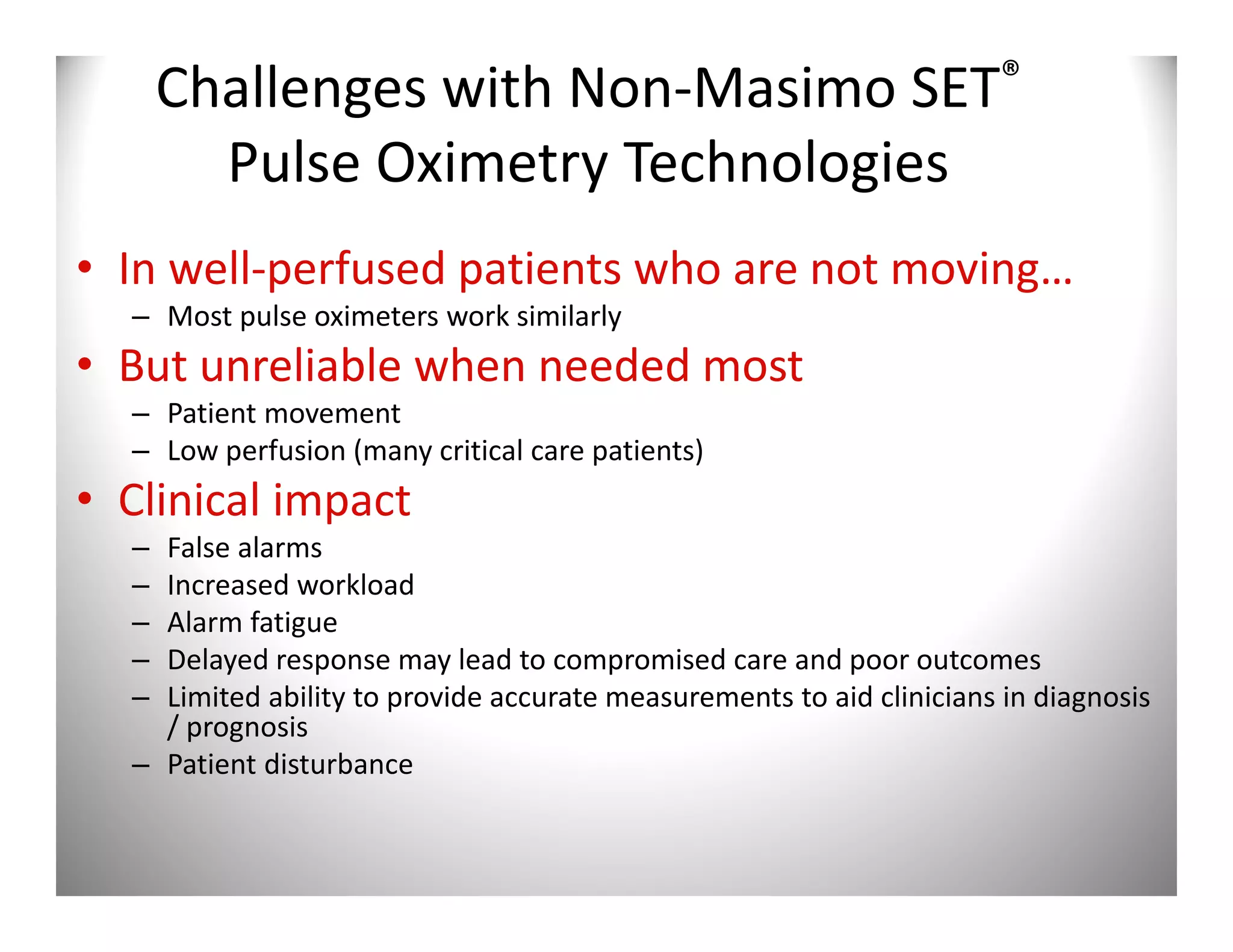 Challenges with Non-Masimo SET®
        Pulse Oximetry Technologies
• In well-perfused patients who are not moving…
  – Most pulse oximeters work similarly
• But unreliable when needed most
  – Patient movement
  – Low perfusion (many critical care patients)
• Clinical impact
  – False alarms
  – Increased workload
  – Alarm fatigue
  – Delayed response may lead to compromised care and poor outcomes
  – Limited ability to provide accurate measurements to aid clinicians in diagnosis
    / prognosis
  – Patient disturbance
 