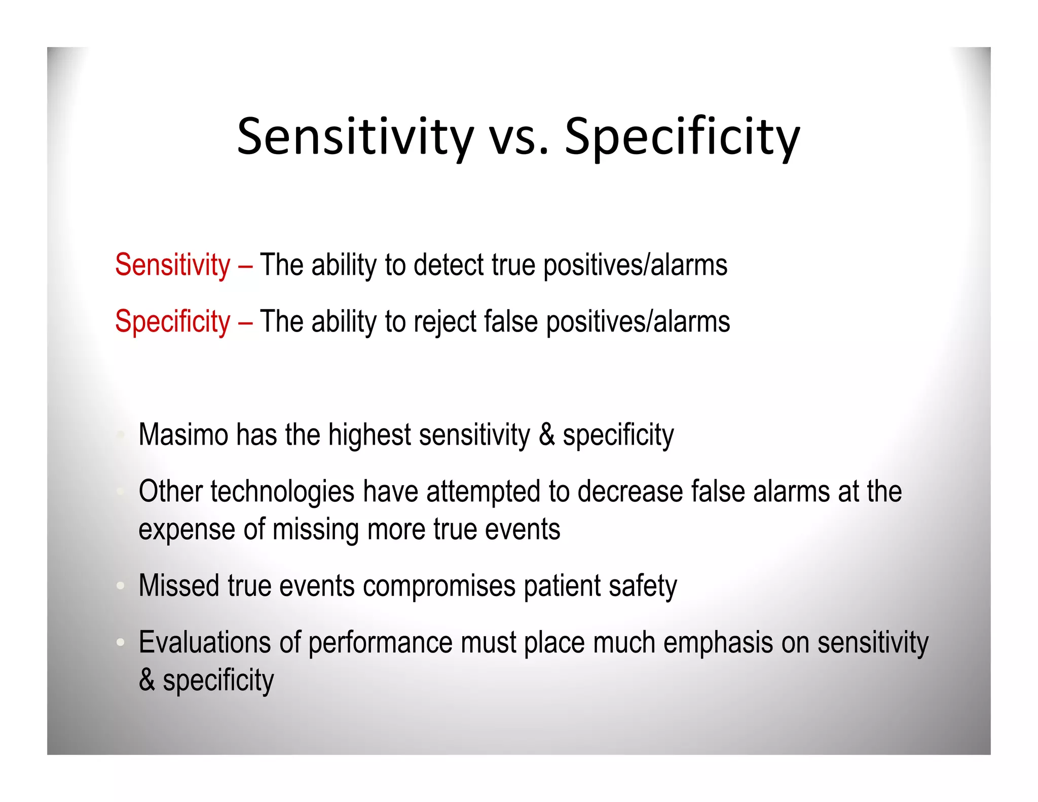 Sensitivity vs. Specificity

Sensitivity – The ability to detect true positives/alarms
Specificity – The ability to reject false positives/alarms


• Masimo has the highest sensitivity & specificity
• Other technologies have attempted to decrease false alarms at the
  expense of missing more true events
• Missed true events compromises patient safety
• Evaluations of performance must place much emphasis on sensitivity
  & specificity
 
