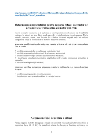 http://em.ucv.ro/eLEE/EN/realisations/MachinesElectriques/Induction/CommandeCla
sique/ReglariDeViteza/3_cours.htm



Determinarea parametrilor pentru reglarea vitezei sistemelor de
        acţionare electromecanică cu motor asincron
Datorită avantajelor constructive şi de exploatare pe care le prezintă motorul asincron faţă de celelalte
motoare, în ultimii ani s-au făcut ample cercetări privind reglarea vitezei acestora. Unele
metode, devenite clasice, sunt în curs de extindere deoarece asigură indici de calitate
comparabili cu cei ai acţionărilor cu motoare de curent continuu.

a) metode specifice motoarelor asincrone cu rotorul în scurtcircuit, la care comanda se
face în stator:

f modificarea numărului perechilor de poli ai statorului;
f modificarea amplitudinii tensiunii de alimentare a statorului;
f modificarea frecvenţei tensiunii de alimentare a statorului;
f modificarea simultană şi corelată a amplitudinii şi frecvenţei tensiunii de alimentare a
statorului;
s modificarea impedanţei statorice;

b) metode specifice motoarelor asincrone cu rotorul bobinat, la care comanda se face
în rotor:

î modificarea impedanţei circuitului rotoric;
t introducerea unei tensiuni auxiliare în circuitul rotoric.




                      Alegerea metodei de reglare a vitezei
Pentru alegerea metodei de reglare a vitezei se consideră cunoscută caracteristica statică a
maşinii de lucru Ms =f( Ω ). Se calculează viteza Ωnat la care ar funcţiona acţionarea pe


                                                   1
 