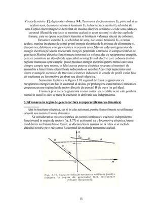 Viteza de rotatie Ω depaseste valoarea Ω .Tensiunea electromotoare E0, pastrand si ea
                                               0

      acelasi sens, depaseste valoarea tensiunii UA la borne, iar curentul IA schimba de
 sens.Cuplul electromagnetic dezvoltat de masina electrica schimba si el de sens odata cu
    curentul (fluxul de excitatie se mentine acelasi in acest rastimp) si devine cuplu de
    franare, care se opune accelerarii trenului si limiteaza valoarea vitezei de coborare.
            Deoarece curentul IA a schimbat de sens, dar sensul tensiunii UA a ramas
acelasi, masina inceteaza de a mai primi energie electrica de la reteaua de alimentare si,
dimpotriva, debiteaza energie electrica in aceasta retea.Masina a devenit generator de
energie electrica pe seama micsorarii energiei potentiale a trenului in campul fortelor de
gravitatie.Masina electrica functioneaza intocmai ca o frana, dar cu recuperarea energiei,
ceea ce constituie un deosebit de apreciabil avantaj.Trenul electric care coboara dintr-o
regiune muntoasa spre campie poate produce energie electrica pentru trenul care urca
dinspre campie spre munte, in felul acesta puterea electrica necesara alimentarii de
ansamblu a liniei ferate electrificate reducandu-se sensibil.Acest fapt reprezinta unul
dintre avantajele esentiale ale tractiunii electrice indeosebi in zonele de profil variat fata
de tractiunea cu locomotive cu aburi sau diesel-electrice.
             Semnalam faptul ca in figura 3.76 regimul de frana ca generator cu
recuperarea energiei are loc in cadranul al doilea, pe prelungirea caracteristicii mecanice
corespunzatoare regimului de motor dincolo de punctul B de mers in gol ideal.
             Franarea prin mers ca generator a unui motor cu excitatie serie este posibila
numai in cazul in care se trece la excitatie in derivatie sau independenta.

3.3)Franarea in regim de generator fara recuperare(franarea dinamica)

   Atat in tractiune electrica, cat si in alte actionari, pentru franari bruste se utilizeaza
deseori asa numita franare dinamica.
       Sa consideram o masina electrica de curent continuu cu excitatie independenta
functionand in regim de motor (fig. 3.77) si actionand ca o locomotive electrica.Atunci
cand dorim sa franam brusc trenul, se deconecteaza masina de la retea si se inchide
circuitul rotoric pe o rezistenta R,curentul de excitatie ramanand acelasi.




                                              13
 