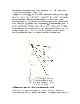 electrica care se transforma,in timp,in caldura in rezistenta totala RA+R’F si nu dezvolta
nici nu primeste putere mecanica,deoarece Ω=0.
Pentru a cobori greutatea,deci a inverse sensul de rotatie fata de situatia anterioara,trebuie
conectata o rezistenta serie R”F de valoare si mai ridicata,punctul de functionare trecand
in D in zona vitezelor negative(in cadranul IV al planului Ω,M).Variindu-se rezistenta RF
in continuare,se poate varia viteza de coborare a greutatii.In aceasta ultima situatie,
masina electrica lucreaza in regim de frana propriu-zisa,asa cum se poate verifica imediat
pe baza celor aratate anterior.Ea primeste putere mecanica de la arbore pe baza scaderii in
timp a energiei potentiale a greutatii in campul gravific al Pamantului.In acelasi timp,ea
absoarbe putere electrica de la retea.Puterea totala absorbita este transformata prin efect
Joule in rezistenta RA+RF’.Masina dezvolta un cuplu electromagnetic de acelasi sens ca si
in regimul de motor,numai ca de data aceasta cuplul are sens invers fata de viteza de
rotatie,devenind cuplu de franare care se opune cuplului dezvoltat de greutate.




3.1.1)Franarea propriu-zisa prin inversarea polaritatii tensiunii

Franarea propriu-zisa prin inversarea polaritatii tensiunii se intalneste la numeroase
actionari electrice in care apare problema opririi rapide a instalatiei mecanice antrenate de


                                              7
 