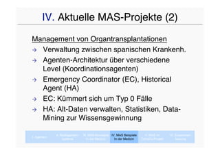 IV. Aktuelle MAS-Projekte (2)
Management von Organtransplantationen
 Verwaltung zwischen spanischen Krankenh.

 Agenten-Architektur über verschiedene
  Level (Koordinationsagenten)
 Emergency Coordinator (EC), Historical
  Agent (HA)
 EC: Kümmert sich um Typ 0 Fälle

 HA: Alt-Daten verwalten, Statistiken, Data-
  Mining zur Wissensgewinnung

             II. Multiagenten-   III. MAS-Konzepte IV. MAS Beispiele     V. MAS im      VI. Zusammen-
I. Agenten
                  systeme           In der Medizin   In der Medizin    CaVaCo-Projekt       fassung
 