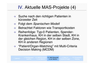 IV. Aktuelle MAS-Projekte (4)
      Suche nach den richtigen Patienten in
       kürzester Zeit
      Folgt dem Spanischen Modell
      Betrachtet Faktoren wie Transportkosten
      Reihenfolge: Typ-0 Patienten, Spender-
       Krankenhaus, KH in der selben Stadt, KH in
       der gleichen Region, KH in der selben Zone,
       KH in anderen Regionen
      “Patient/Organ-Matching” mit Multi-Criteria
       Decision Making (MCDM)

             II. Multiagenten-   III. MAS-Konzepte IV. MAS Beispiele     V. MAS im      VI. Zusammen-
I. Agenten
                  systeme           In der Medizin   In der Medizin    CaVaCo-Projekt       fassung
 