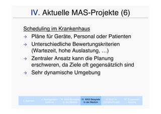 IV. Aktuelle MAS-Projekte (6)
Scheduling im Krankenhaus
 Pläne für Geräte, Personal oder Patienten

 Unterschiedliche Bewertungskriterien
   (Wartezeit, hohe Auslastung, …)
 Zentraler Ansatz kann die Planung
   erschweren, da Ziele oft gegensätzlich sind
 Sehr dynamische Umgebung




             II. Multiagenten-   III. MAS-Konzepte IV. MAS Beispiele     V. MAS im      VI. Zusammen-
I. Agenten
                  systeme           In der Medizin   In der Medizin    CaVaCo-Projekt       fassung
 