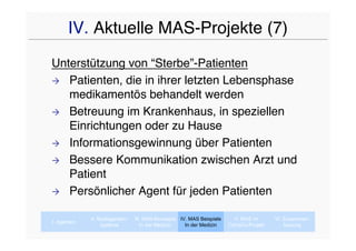 IV. Aktuelle MAS-Projekte (7)
Unterstützung von “Sterbe”-Patienten
 Patienten, die in ihrer letzten Lebensphase
   medikamentös behandelt werden
 Betreuung im Krankenhaus, in speziellen
   Einrichtungen oder zu Hause
 Informationsgewinnung über Patienten

 Bessere Kommunikation zwischen Arzt und
   Patient
 Persönlicher Agent für jeden Patienten


             II. Multiagenten-   III. MAS-Konzepte IV. MAS Beispiele     V. MAS im      VI. Zusammen-
I. Agenten
                  systeme           In der Medizin   In der Medizin    CaVaCo-Projekt       fassung
 