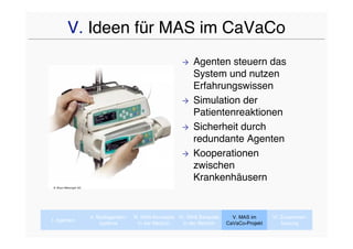 V. Ideen für MAS im CaVaCo
                                                                   Agenten steuern das
                                                                    System und nutzen
                                                                    Erfahrungswissen
                                                                   Simulation der
                                                                    Patientenreaktionen
                                                                   Sicherheit durch
                                                                    redundante Agenten
                                                                   Kooperationen
                                                                    zwischen
                                                                    Krankenhäusern
B. Braun Melsungen AG




                        II. Multiagenten-   III. MAS-Konzepte IV. MAS Beispiele     V. MAS im      VI. Zusammen-
I. Agenten
                             systeme           In der Medizin   In der Medizin    CaVaCo-Projekt       fassung
 