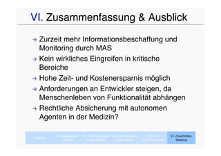 VI. Zusammenfassung & Ausblick
 Zurzeit mehr Informationsbeschaffung und
  Monitoring durch MAS
 Kein wirkliches Eingreifen in kritische
  Bereiche
 Hohe Zeit- und Kostenersparnis möglich

 Anforderungen an Entwickler steigen, da
  Menschenleben von Funktionalität abhängen
 Rechtliche Absicherung mit autonomen
  Agenten in der Medizin?

             II. Multiagenten-   III. MAS-Konzepte IV. MAS Beispiele     V. MAS im      VI. Zusammen-
I. Agenten
                  systeme           In der Medizin   In der Medizin    CaVaCo-Projekt       fassung
 