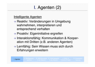 I. Agenten (2)
Intelligente Agenten
 Reaktiv: Veränderungen in Umgebung
  wahrnehmen, interpretieren und
  entsprechend verhalten
 Proaktiv: Eigeninitiative ergreifen

 Interaktionsfähig: Kommunikation & Kooper-
  ation mit Dritten (z.B. anderen Agenten)
 Lernfähig: Sein Wissen muss sich durch
  Erfahrungen erweitern

             II. Multiagenten-   III. MAS-Konzepte IV. MAS Beispiele     V. MAS im      VI. Zusammen-
I. Agenten
                  systeme           In der Medizin   In der Medizin    CaVaCo-Projekt       fassung
 