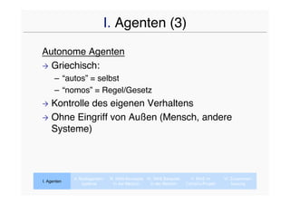 I. Agenten (3)
Autonome Agenten
 Griechisch:
      – “autos” = selbst
      – “nomos” = Regel/Gesetz
 Kontrolle des eigenen Verhaltens
 Ohne Eingriff von Außen (Mensch, andere
  Systeme)



             II. Multiagenten-   III. MAS-Konzepte IV. MAS Beispiele     V. MAS im      VI. Zusammen-
I. Agenten
                  systeme           In der Medizin   In der Medizin    CaVaCo-Projekt       fassung
 