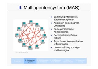II. Multiagentensystem (MAS)
                                                                      Sammlung intelligenter,
                                                                       autonomer Agenten
                                                                      Agieren in gemeinsamer
                                                                       Umgebung
                                                                      Keine gemeinsame
                                                                       Kontrolleinheit
                                                                      Dezentralisierte Daten-
                                                                       haltung
                                                                      Asynchrone Kommunikation
                                                                       untereinander
                                                                      Unterscheidung homogen
                                                                       und heterogen
 JADE Project, http://jade.tilab.com




                           II. Multiagenten-   III. MAS-Konzepte IV. MAS Beispiele     V. MAS im      VI. Zusammen-
I. Agenten
                                systeme           In der Medizin   In der Medizin    CaVaCo-Projekt       fassung
 