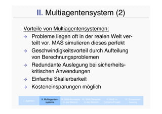 II. Multiagentensystem (2)
Vorteile von Multiagentensystemen:
 Probleme liegen oft in der realen Welt ver-
   teilt vor. MAS simulieren dieses perfekt
 Geschwindigkeitsvorteil durch Aufteilung
   von Berechnungsproblemen
 Redundante Auslegung bei sicherheits-
   kritischen Anwendungen
 Einfache Skalierbarkeit

 Kosteneinsparungen möglich


              II. Multiagenten-   III. MAS-Konzepte IV. MAS Beispiele     V. MAS im      VI. Zusammen-
I. Agenten
                   systeme           In der Medizin   In der Medizin    CaVaCo-Projekt       fassung
 