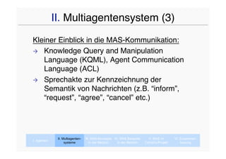 II. Multiagentensystem (3)
Kleiner Einblick in die MAS-Kommunikation:
 Knowledge Query and Manipulation
   Language (KQML), Agent Communication
   Language (ACL)
 Sprechakte zur Kennzeichnung der
   Semantik von Nachrichten (z.B. “inform”,
   “request”, “agree”, “cancel” etc.)




              II. Multiagenten-   III. MAS-Konzepte IV. MAS Beispiele     V. MAS im      VI. Zusammen-
I. Agenten
                   systeme           In der Medizin   In der Medizin    CaVaCo-Projekt       fassung
 