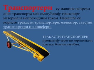 Транcпортери  су машине непреки-

дног транспорта које омогућавају транспорт
материјала непрекидним током. Најчешће се
користе тракасти транспортери, елеватор, завојни
транспортери и конвејери.
ТРАКАСТИ ТРАНСПОРТЕРИ
премештају терет по хоризонтали,
или под благим нагибом.

 