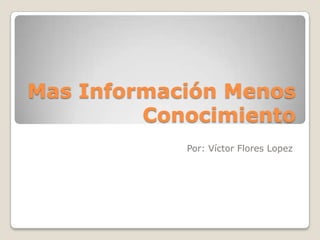Mas Información Menos
         Conocimiento
            Por: Víctor Flores Lopez
 