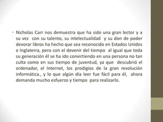 • Nicholas Carr nos demuestra que ha sido una gran lector y a
su vez con su talento, su intelectualidad y su don de poder
devorar libros ha hecho que sea reconocido en Estados Unidos
e Inglaterra, pero con el devenir del tiempo al igual que toda
su generación él se ha ido convirtiendo en una persona no tan
culta como en sus tiempo de juventud, ya que descubrió el
ordenador, el Internet, los prodigios de la gran revolución
informática., y lo que algún día leer fue fácil para él, ahora
demanda mucho esfuerzo y tiempo para realizarlo.

 