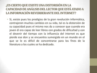 ¿ES CIERTO QUE EXISTE UNA DISTORSIÓN EN LA
CAPACIDAD DE ANÁLISIS DEL LECTOR QUE ESTÁ ATADO A
LA INFORMACIÓN REVERBERANTE DEL INTERNET?
• Si, existe pues los prodigios de la gran revolución informática,
contrajeron muchos cambios en su vida, tal es la distorsión de
su capacidad pues el mismo nos da a conocer que cuando era
joven él era capaz de leer libros con grados de dificultad y con
el devenir del tiempo con la influencia del internet es que
pierde ese don y se encuentra sumergido en un mundo en el
que se le es difícil de concentrarse para los fines de la
literatura a los cuales se ha dedicado.

 