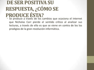 DE SER POSITIVA SU
RESPUESTA, ¿CÓMO SE
PRODUCE ÉSTA?
• Se produce a través de los cambios que ocasiona el internet
que Nicholas Carr pierde el sentido crítico al analizar sus
lecturas, a través de ello es que se viene en contra de los los
prodigios de la gran revolución informática.

 