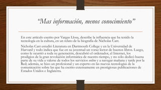 “Mas información, menos conocimiento”
En este artículo escrito por Vargas Llosa, describe la influencia que ha tenido la
tecnología en la cultura, en un relato de la biografía de Nicholas Carr.
Nicholas Carr estudió Literatura en Dartmouth College y en la Universidad de
Harvard y todo indica que fue en su juventud un voraz lector de buenos libros. Luego,
como le ocurrió a toda su generación, descubrió el ordenador, el Internet, los
prodigios de la gran revolución informática de nuestro tiempo, y no sólo dedicó buena
parte de su vida a valerse de todos los servicios online y a navegar mañana y tarde por la
Red; además, se hizo un profesional y un experto en las nuevas tecnologías de la
comunicación sobre las que ha escrito extensamente en prestigiosas publicaciones de
Estados Unidos e Inglaterra.
 