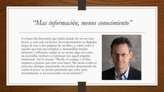 Un buen día descubrió que había dejado de ser un buen
lector, y, casi casi, un lector. Su concentración se disipaba
luego de una o dos páginas de un libro, y, sobre todo si
aquello que leía era complejo y demandaba mucha
atención y reflexión, surgía en su mente algo así como
un recóndito rechazo a continuar con aquel empeño
intelectual. Así lo cuenta: "Pierdo el sosiego y el hilo,
empiezo a pensar qué otra cosa hacer. Me siento como si
estuviese siempre arrastrando mi cerebro descentrado de
vuelta al texto. La lectura profunda que solía venir
naturalmente se ha convertido en un esfuerzo".
“Mas información, menos conocimiento”
 