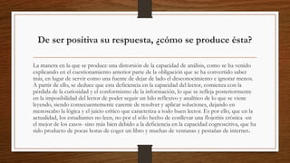De ser positiva su respuesta, ¿cómo se produce ésta?
La manera en la que se produce una distorsión de la capacidad de análisis, como se ha venido
explicando en el cuestionamiento anterior parte de la obligación que se ha convertido saber
más, en lugar de servir como una fuente de dejar de lado el desconocimiento e ignorar menos.
A partir de ello, se deduce que esta deficiencia en la capacidad del lector, comienza con la
pérdida de la curiosidad y el conformismo de la información, lo que se refleja posteriormente
en la imposibilidad del lector de poder seguir un hilo reflexivo y analítico de lo que se viene
leyendo, siendo consecuentemente carente de resolver y aplicar soluciones, dejando en
menoscabo la lógica y el juicio crítico que caracteriza a todo buen lector. Es por ello, que en la
actualidad, los estudiantes no leen, no por el sólo hecho de conllevar una flojeritis crónica -en
el mejor de los casos- sino más bien debido a la deficiencia en la capacidad cognoscitiva, que ha
sido producto de pocas horas de coger un libro y muchas de ventanas y pestañas de internet.
 