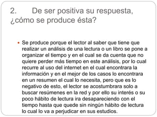2. De ser positiva su respuesta,
¿cómo se produce ésta?
Se produce porque el lector al saber que tiene que
realizar un análisis de una lectura o un libro se pone a
organizar el tiempo y en el cual se da cuenta que no
quiere perder más tiempo en este análisis, por lo cual
recurre al uso del internet en el cual encontrara la
información y en el mejor de los casos lo encontrara
en un resumen el cual lo necesita, pero que es lo
negativo de esto, el lector se acostumbrara solo a
buscar resúmenes en la red y por ello su interés o su
poco hábito de lectura ira desapareciendo con el
tiempo hasta que quede sin ningún hábito de lectura
lo cual lo va a perjudicar en sus estudios.