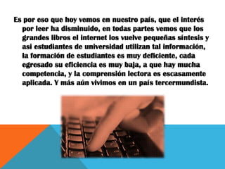 Es por eso que hoy vemos en nuestro país, que el interés
  por leer ha disminuido, en todas partes vemos que los
  grandes libros el internet los vuelve pequeñas síntesis y
  asi estudiantes de universidad utilizan tal información,
  la formación de estudiantes es muy deficiente, cada
  egresado su eficiencia es muy baja, a que hay mucha
  competencia, y la comprensión lectora es escasamente
  aplicada. Y más aún vivimos en un país tercermundista.
 