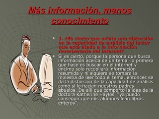 Más información, menos
     conocimiento
        1. ¿Es cierto que existe una distorsión
         en la capacidad de análisis del lector
         que está atado a la información
         reverberante del internet?
        Si es cierto, porque la persona que busca
         información acerca de un tema lo primero
         que hace es buscar en el internet y
         encima solo recopilará información
         resumida y ni siquiera se tomara la
         molestia de leer todo el tema, entonces se
         da la distorsión de la capacidad de análisis
         como si lo hacían nuestros padres
         abuelos. De allí que comporto la idea de la
         doctora Katherine Hayles “ya puedo
         conseguir que mis alumnos lean libros
         enteros”.
 