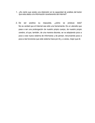 1. ¿Es cierto que existe una distorsión en la capacidad de análisis del lector
   que esta atado a la información reverberante del internet?



2. De    ser   positiva   su    respuesta,    ¿cómo     se    produce    ésta?
   No es verdad que el Internet sea sólo una herramienta. Es un utensilio que
   pasa a ser una prolongación de nuestro propio cuerpo, de nuestro propio
   cerebro, el que, también, de una manera discreta, se va adaptando poco a
   poco a ese nuevo sistema de informarse y de pensar, renunciando poco a
   poco a las funciones que este sistema hace por él y, a veces, mejor que él.
 