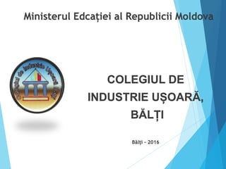Ministerul Edcației al Republicii Moldova
COLEGIUL DE
INDUSTRIE UȘOARĂ,
BĂLȚI
Bălți - 2016
 