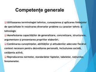 Competențe generale
 Utilizazarea terminologiei tehnice, cunoaşterea şi aplicarea limbajului
de specialitate în rezolvarea diverselor problme cu caracter tehnic şi
tehnologic
 Manefestarea capacităţilor de generalizare, concretizare, structurare,
argumentare şi prezentarea propriilor elaborări.
 Combinarea cunoştinţelor, abilităţilor şi atitudenilor adecvate fiecărui
context necesare pentru dezvoltarea personală, incluziunea socială,
cetăţenia activă.
 Reproducerea normelor, standardelor faptelor, tabelelor, noţiunilor,
fenomenelor.
 