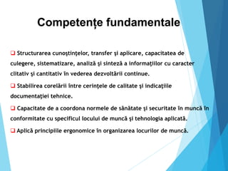 Competențe fundamentale
 Structurarea cunoştinţelor, transfer şi aplicare, capacitatea de
culegere, sistematizare, analiză şi sinteză a informaţiilor cu caracter
clitativ şi cantitativ în vederea dezvoltării continue.
 Stabilirea corelării între cerinţele de calitate şi indicaţiile
documentaţiei tehnice.
 Capacitate de a coordona normele de sănătate şi securitate în muncă în
conformitate cu specificul locului de muncă şi tehnologia aplicată.
 Aplică principiile ergonomice în organizarea locurilor de muncă.
 