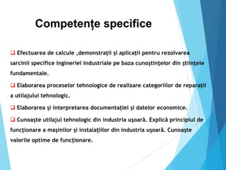 Competențe specifice
 Efectuarea de calcule ,demonstraţii şi aplicaţii pentru rezolvarea
sarcinii specifice ingineriei industriale pe baza cunoştinţelor din ştiinţele
fundamentale.
 Elaborarea proceselor tehnologice de realizare categoriilor de reparaţii
a utilajului tehnologic.
 Elaborarea şi interpretarea documentaţiei şi datelor economice.
 Cunoaşte utilajul tehnologic din industria uşoară. Explică principiul de
funcţionare a maşinilor şi instalaţiilor din industria uşoară. Cunoaşte
valorile optime de funcţionare.
 