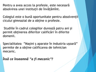Pentru a avea acces la profesie, este necesară
absolvirea unei instituții de învățămînt.
Colegiul este o bună oportunitate pentru absolvenții
cicului gimnazial de a obține o profesie.
Studiile în cadrul colegiilor durează patru ani şi
permit obținerea diferitor calificări în diferite
domenii.
Specialitatea ”Mașini ș aparate în industria ușoară”
permite de a obține calificarea de tehnician
mecanic.
Însă ce înseamnă ”a fi mecanic”?
 
